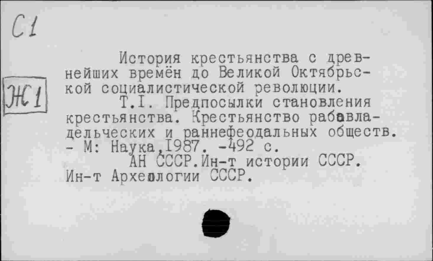 ﻿История крестьянства с древнейших времён до Великой Октябрьской социалистической революции.
T.I. Предпосылки становления крестьянства. Крестьянство рабавла-дельческих и раннефеодальных обществ. - М: Наука,1987. -492 с.
АН 0ССР.Ин-т истории СССР. Ин-т Археологии СССР.